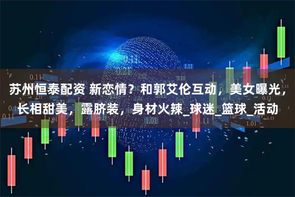 苏州恒泰配资 新恋情？和郭艾伦互动，美女曝光，长相甜美，露脐装，身材火辣_球迷_篮球_活动