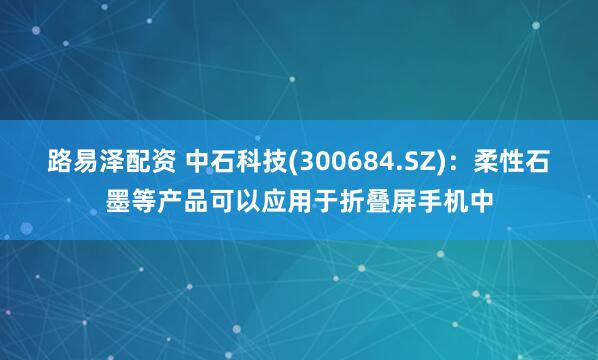 路易泽配资 中石科技(300684.SZ)：柔性石墨等产品可以应用于折叠屏手机中