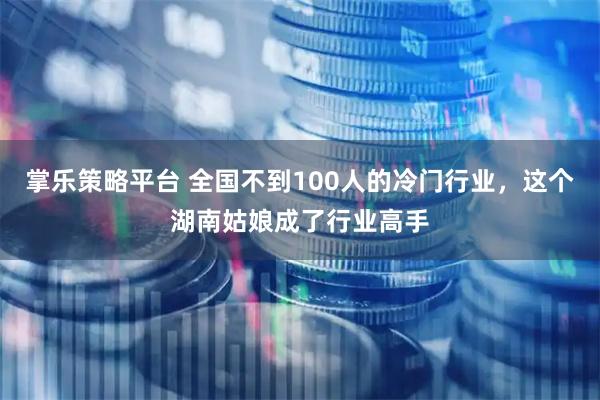 掌乐策略平台 全国不到100人的冷门行业，这个湖南姑娘成了行业高手