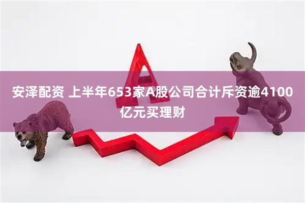 安泽配资 上半年653家A股公司合计斥资逾4100亿元买理财