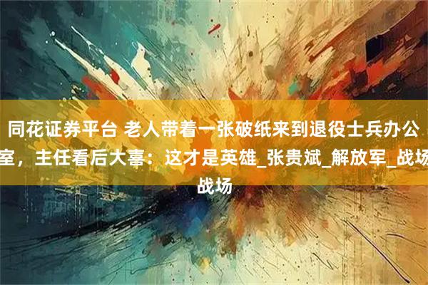 同花证券平台 老人带着一张破纸来到退役士兵办公室，主任看后大喜：这才是英雄_张贵斌_解放军_战场