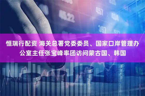 恒瑞行配资 海关总署党委委员、国家口岸管理办公室主任张宝峰率团访问蒙古国、韩国