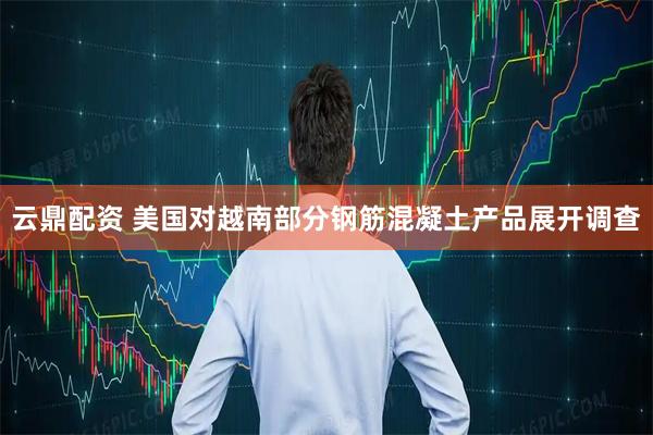 云鼎配资 美国对越南部分钢筋混凝土产品展开调查