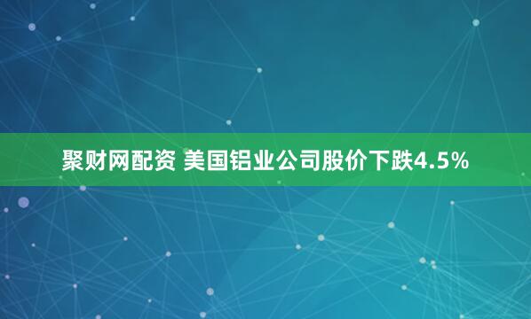 聚财网配资 美国铝业公司股价下跌4.5%