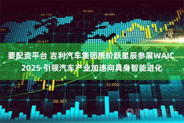要配资平台 吉利汽车集团携阶跃星辰参展WAIC 2025 引领汽车产业加速向具身智能进化