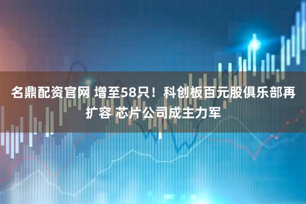 名鼎配资官网 增至58只！科创板百元股俱乐部再扩容 芯片公司成主力军