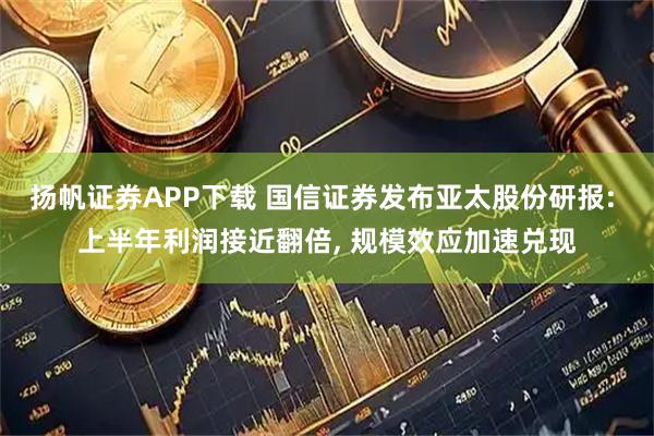 扬帆证券APP下载 国信证券发布亚太股份研报: 上半年利润接近翻倍, 规模效应加速兑现