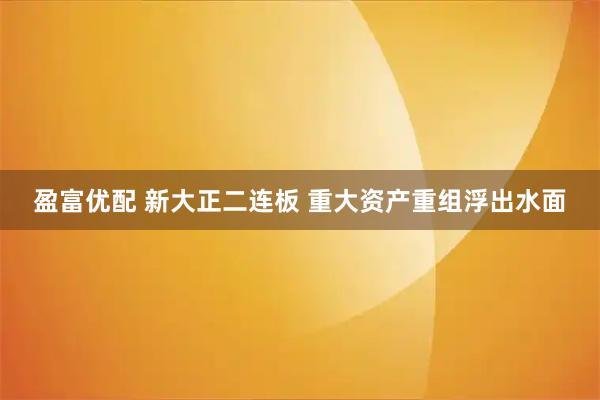 盈富优配 新大正二连板 重大资产重组浮出水面