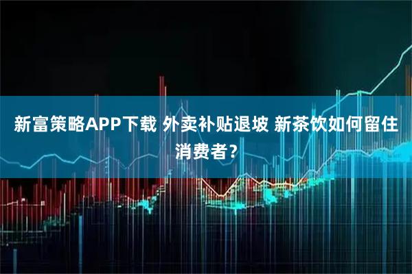 新富策略APP下载 外卖补贴退坡 新茶饮如何留住消费者？