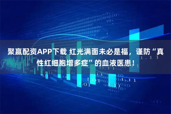 聚赢配资APP下载 红光满面未必是福，谨防“真性红细胞增多症”的血液医患！