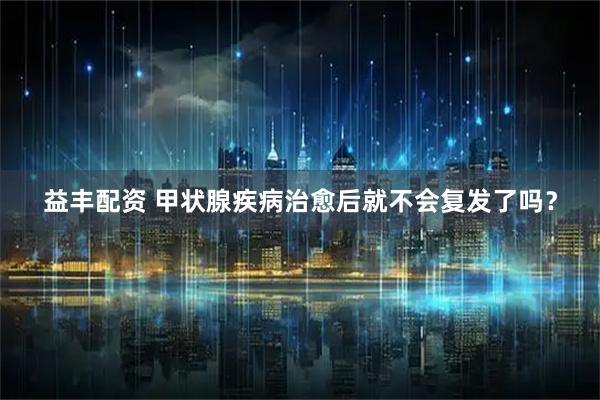 益丰配资 甲状腺疾病治愈后就不会复发了吗？