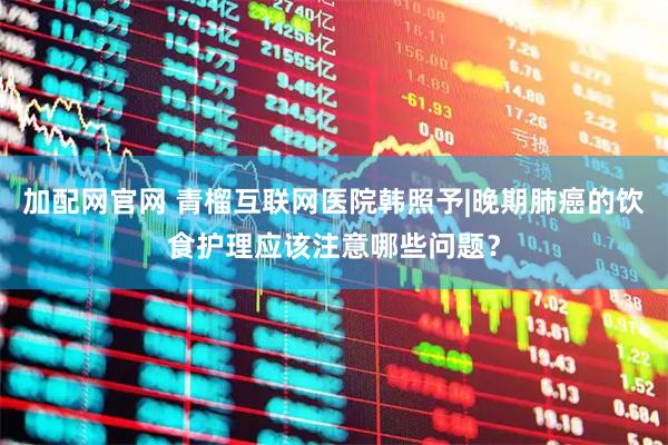 加配网官网 青榴互联网医院韩照予|晚期肺癌的饮食护理应该注意哪些问题？