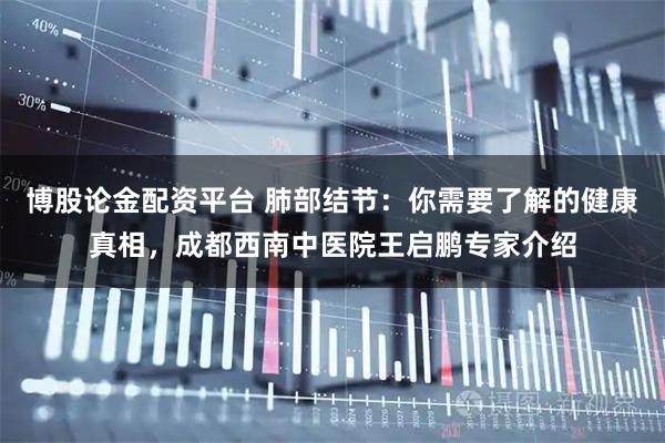 博股论金配资平台 肺部结节：你需要了解的健康真相，成都西南中医院王启鹏专家介绍