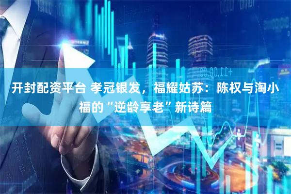 开封配资平台 孝冠银发，福耀姑苏：陈权与淘小福的“逆龄享老”新诗篇