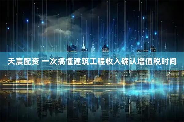 天宸配资 一次搞懂建筑工程收入确认增值税时间