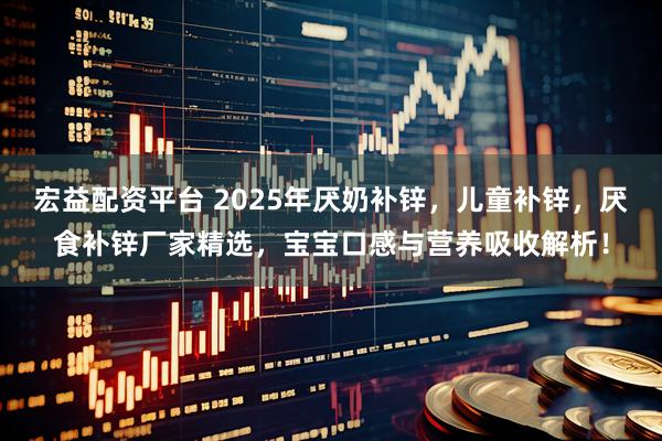 宏益配资平台 2025年厌奶补锌，儿童补锌，厌食补锌厂家精选，宝宝口感与营养吸收解析！