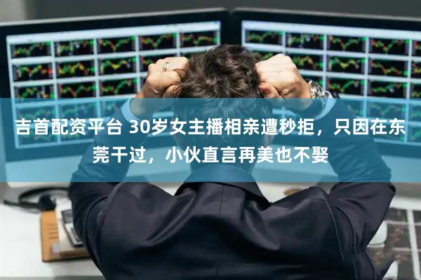 吉首配资平台 30岁女主播相亲遭秒拒，只因在东莞干过，小伙直言再美也不娶