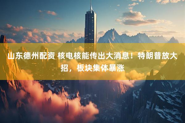 山东德州配资 核电核能传出大消息！特朗普放大招，板块集体暴涨