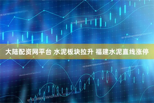 大陆配资网平台 水泥板块拉升 福建水泥直线涨停