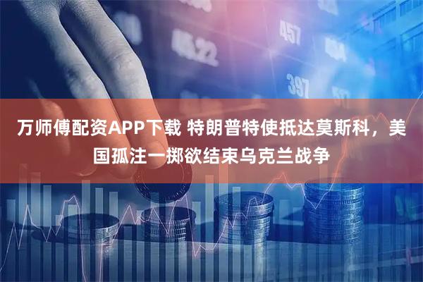 万师傅配资APP下载 特朗普特使抵达莫斯科，美国孤注一掷欲结束乌克兰战争