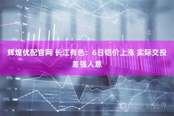 辉煌优配官网 长江有色：6日铝价上涨 实际交投差强人意