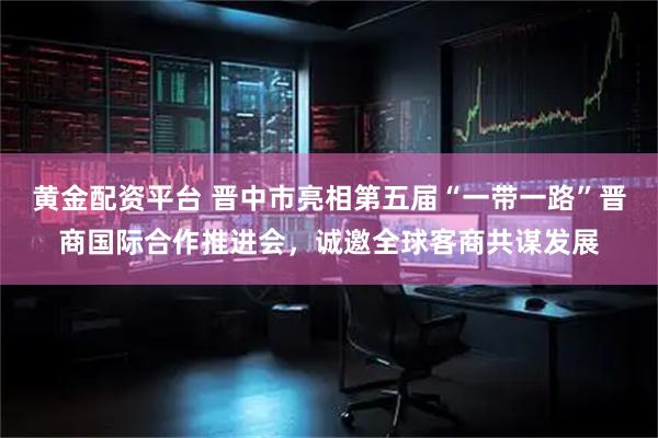 黄金配资平台 晋中市亮相第五届“一带一路”晋商国际合作推进会，诚邀全球客商共谋发展