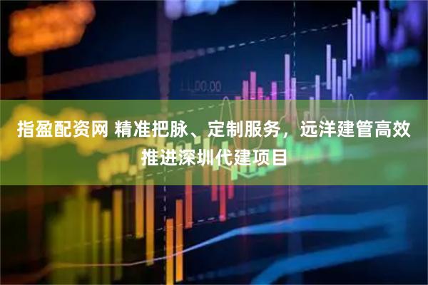 指盈配资网 精准把脉、定制服务，远洋建管高效推进深圳代建项目