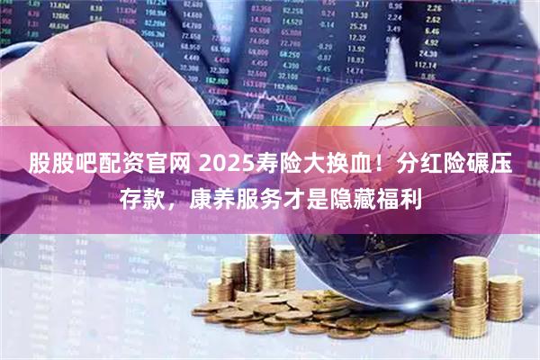 股股吧配资官网 2025寿险大换血！分红险碾压存款，康养服务才是隐藏福利
